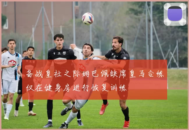 备战皇社之际姆巴佩缺席皇马合练仅在健身房进行恢复训练