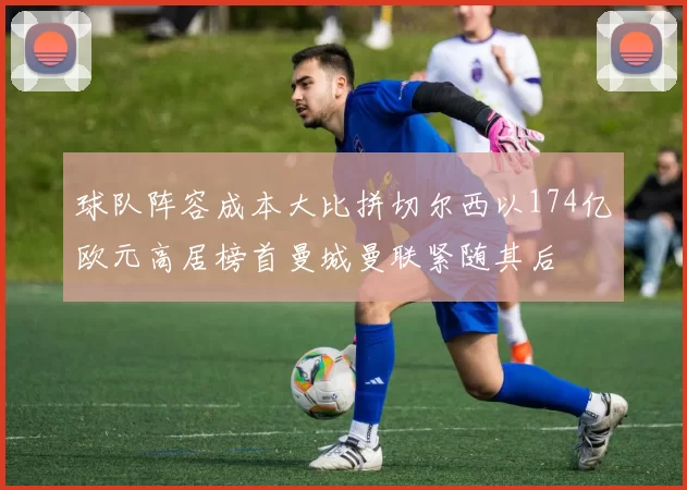 球队阵容成本大比拼切尔西以174亿欧元高居榜首曼城曼联紧随其后