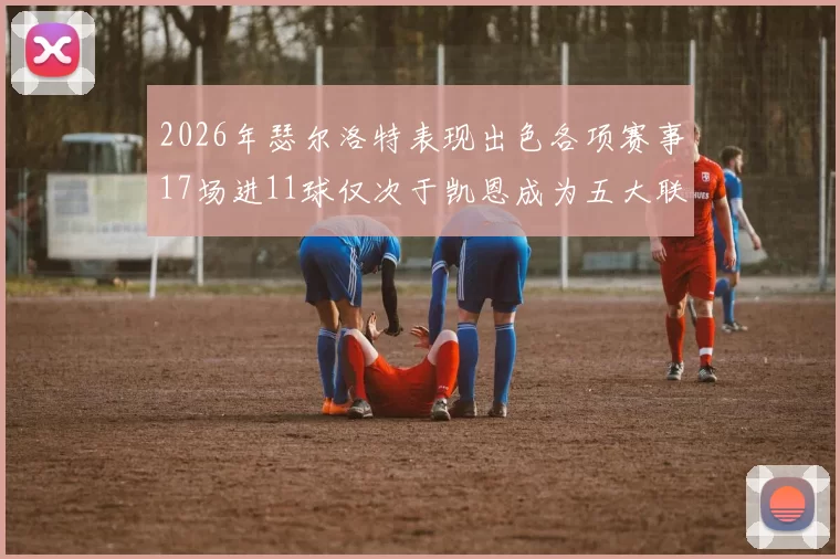 2026年瑟尔洛特表现出色各项赛事17场进11球仅次于凯恩成为五大联赛新星