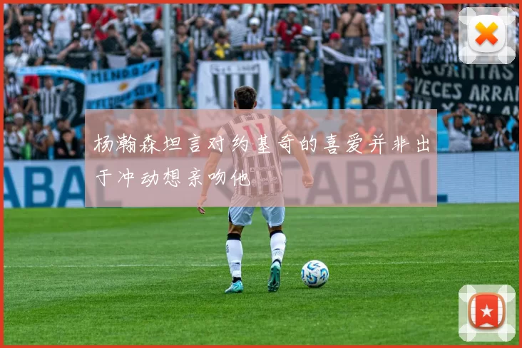 杨瀚森坦言对约基奇的喜爱并非出于冲动想亲吻他