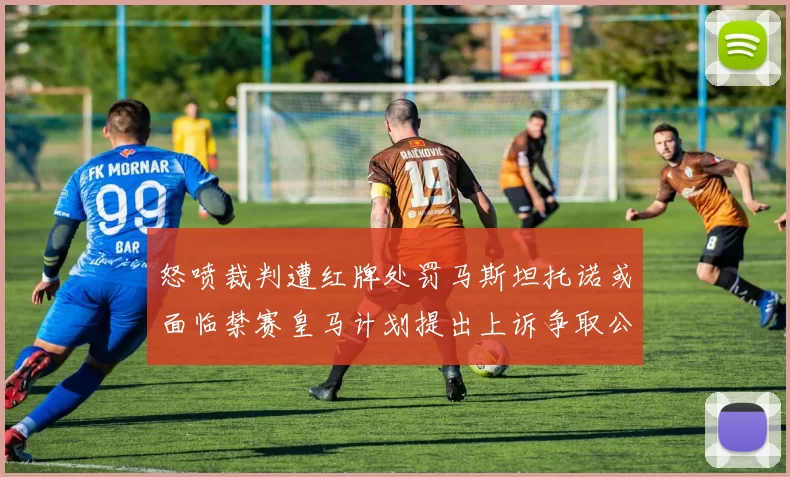 怒喷裁判遭红牌处罚马斯坦托诺或面临禁赛皇马计划提出上诉争取公正处理