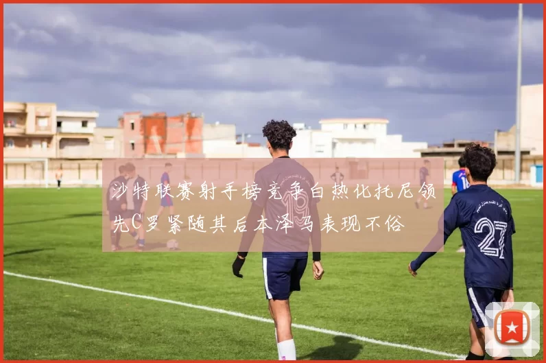 沙特联赛射手榜竞争白热化托尼领先C罗紧随其后本泽马表现不俗