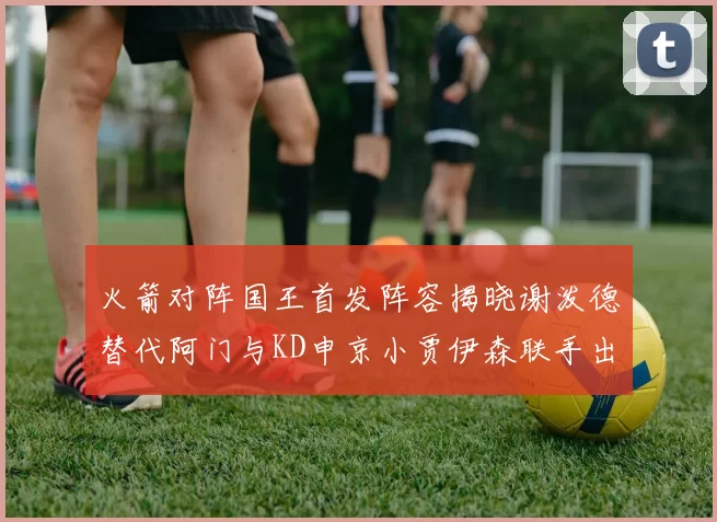 火箭对阵国王首发阵容揭晓谢泼德替代阿门与KD申京小贾伊森联手出战
