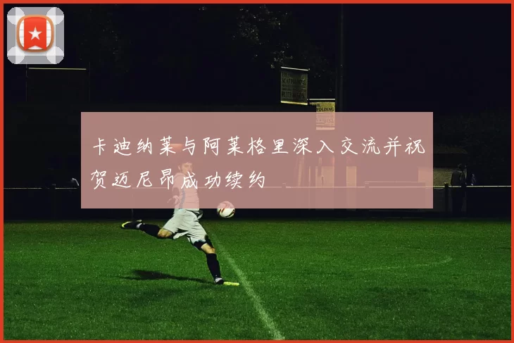 卡迪纳莱与阿莱格里深入交流并祝贺迈尼昂成功续约