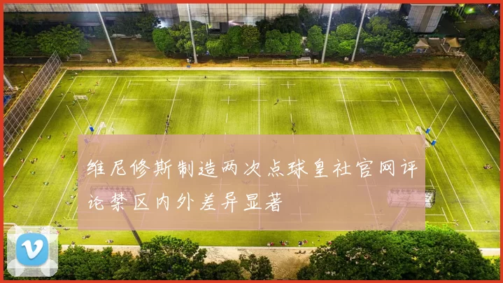 维尼修斯制造两次点球皇社官网评论禁区内外差异显著