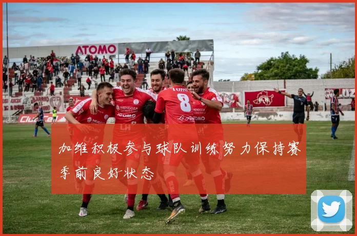 加维积极参与球队训练努力保持赛季前良好状态