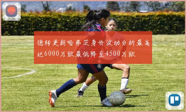 德转更新哈弗茨身价波动分析最高达6000万欧最低降至4500万欧