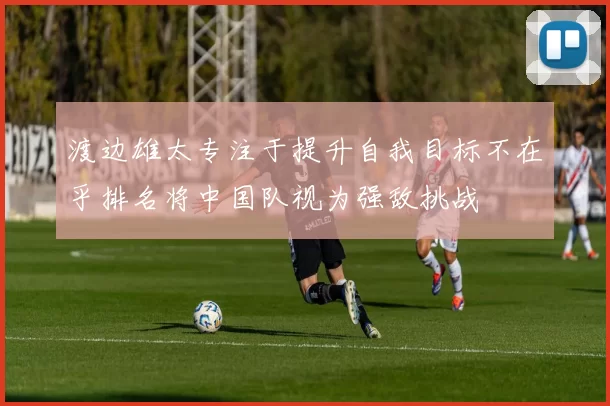 渡边雄太专注于提升自我目标不在乎排名将中国队视为强敌挑战