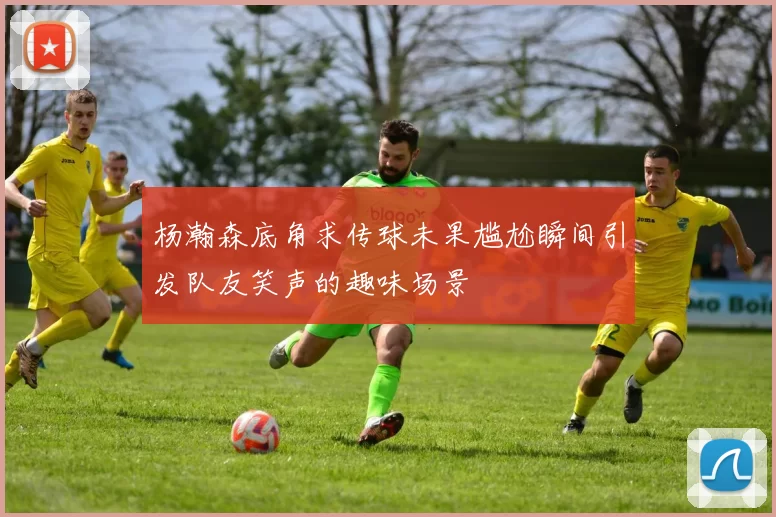 杨瀚森底角求传球未果尴尬瞬间引发队友笑声的趣味场景