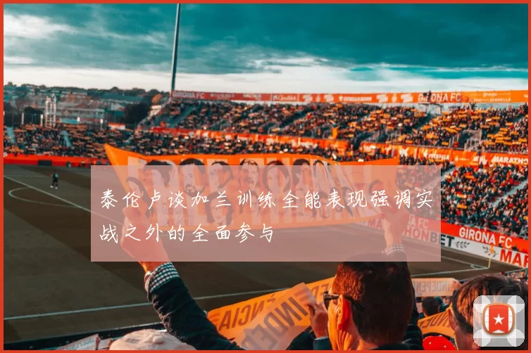 泰伦卢谈加兰训练全能表现强调实战之外的全面参与