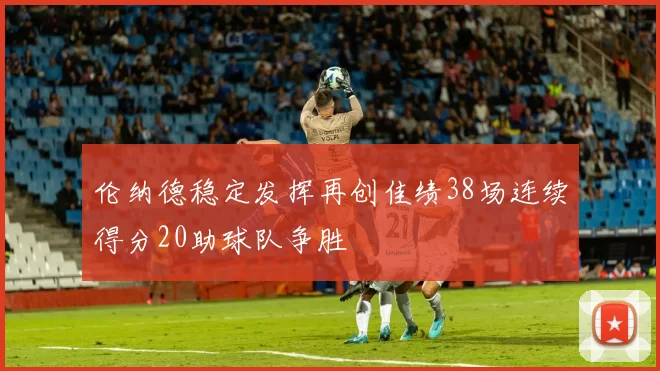 伦纳德稳定发挥再创佳绩38场连续得分20助球队争胜