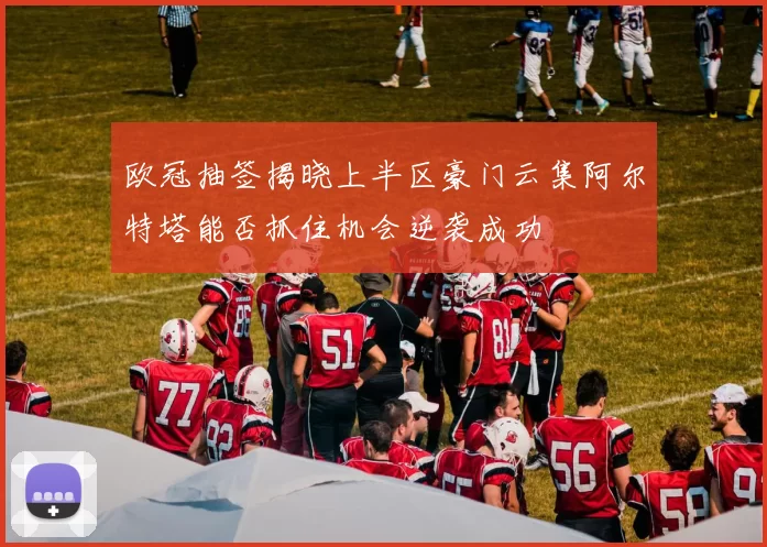 欧冠抽签揭晓上半区豪门云集阿尔特塔能否抓住机会逆袭成功