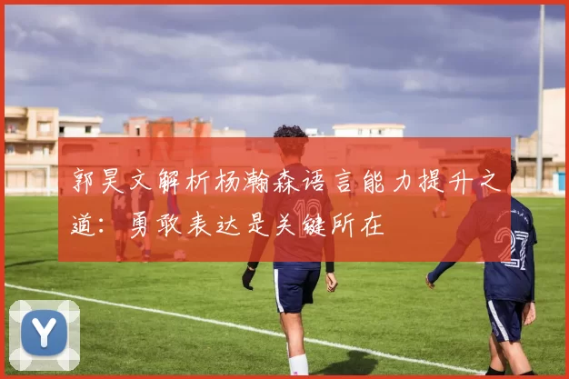 郭昊文解析杨瀚森语言能力提升之道：勇敢表达是关键所在