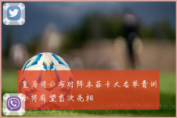 皇马将公布对阵本菲卡大名单青训小将有望首次亮相