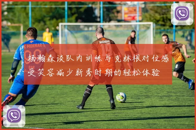 杨瀚森谈队内训练与克林根对位感受笑容减少新秀时期的轻松体验