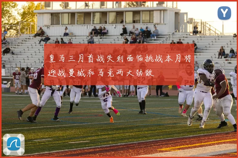皇马三月首战失利面临挑战本月将迎战曼城和马竞两大劲敌