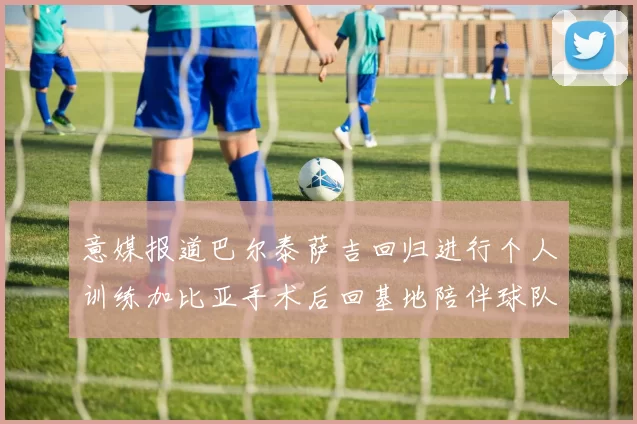 意媒报道巴尔泰萨吉回归进行个人训练加比亚手术后回基地陪伴球队恢复状态