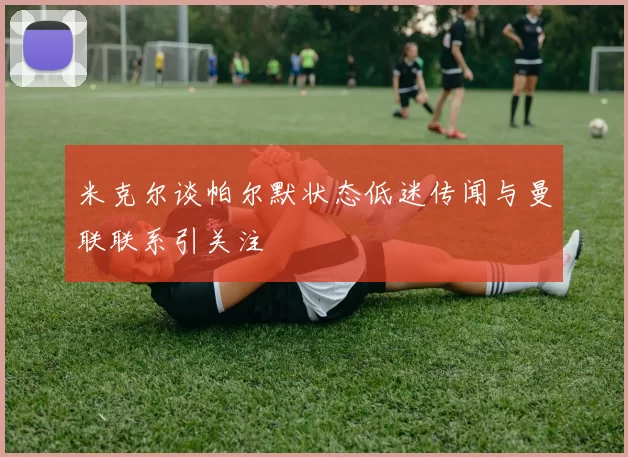 米克尔谈帕尔默状态低迷传闻与曼联联系引关注