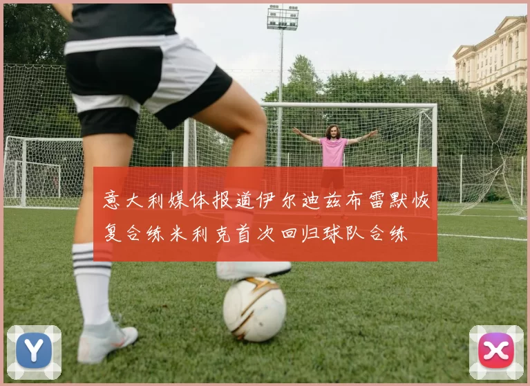 意大利媒体报道伊尔迪兹布雷默恢复合练米利克首次回归球队合练