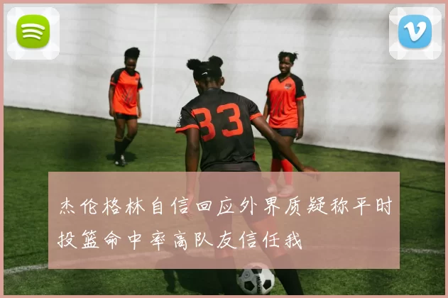 杰伦格林自信回应外界质疑称平时投篮命中率高队友信任我