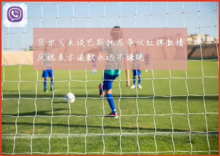 贝尔戈米谈巴斯托尼争议红牌激情庆祝表示道歉永远不嫌晚