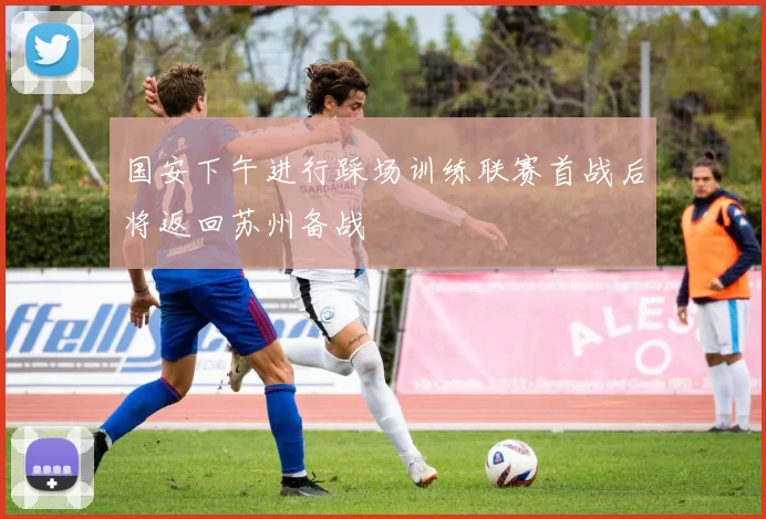 国安下午进行踩场训练联赛首战后将返回苏州备战
