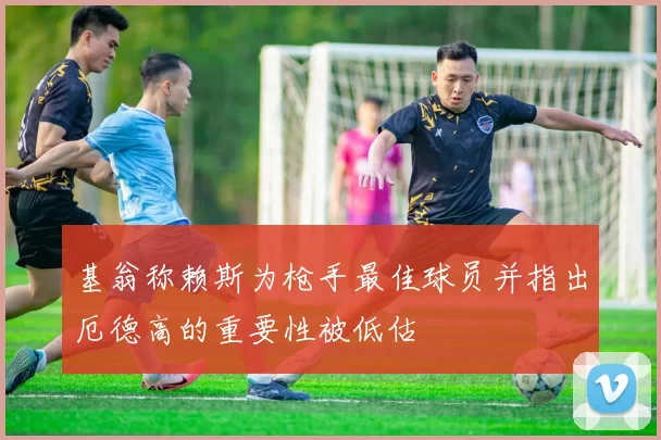 基翁称赖斯为枪手最佳球员并指出厄德高的重要性被低估