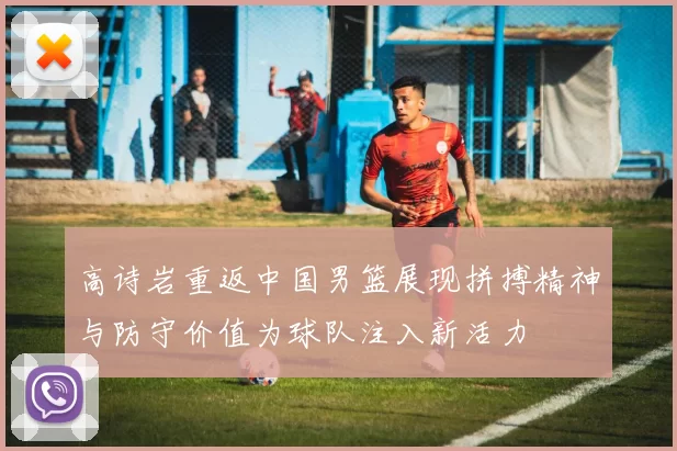 高诗岩重返中国男篮展现拼搏精神与防守价值为球队注入新活力