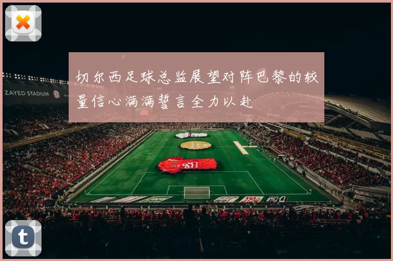 切尔西足球总监展望对阵巴黎的较量信心满满誓言全力以赴