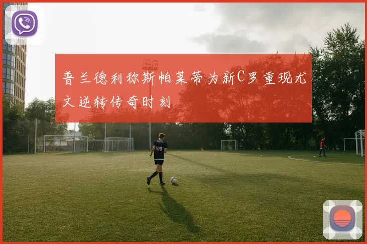 普兰德利称斯帕莱蒂为新C罗重现尤文逆转传奇时刻
