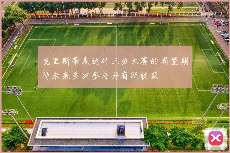 克里斯蒂表达对三分大赛的渴望期待未来多次参与并有所收获