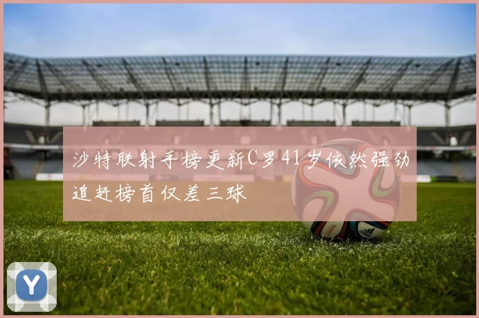 沙特联射手榜更新C罗41岁依然强劲追赶榜首仅差三球