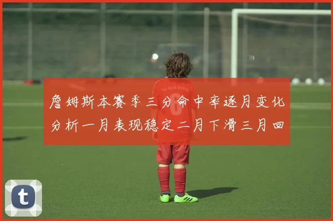 詹姆斯本赛季三分命中率逐月变化分析一月表现稳定二月下滑三月回暖