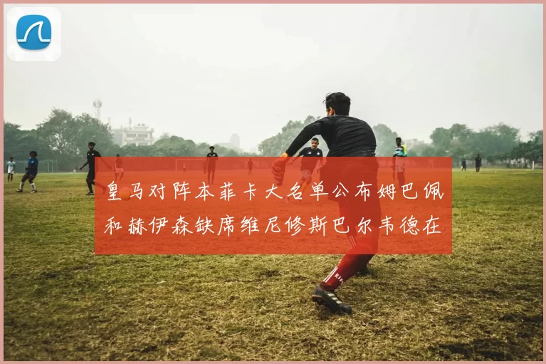 皇马对阵本菲卡大名单公布姆巴佩和赫伊森缺席维尼修斯巴尔韦德在列