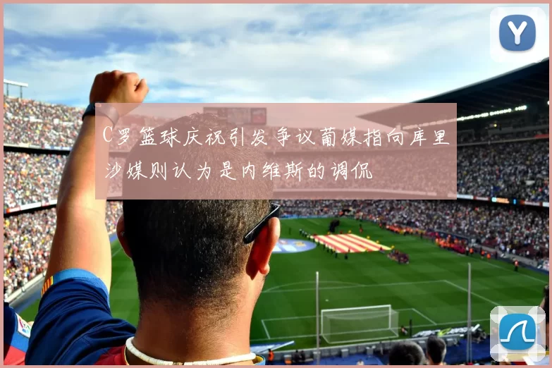 C罗篮球庆祝引发争议葡媒指向库里沙媒则认为是内维斯的调侃