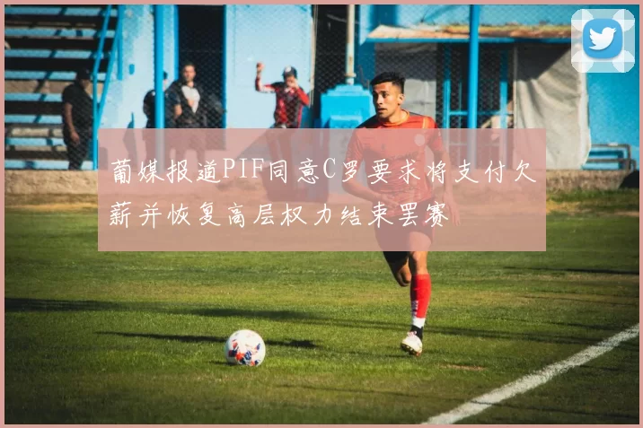 葡媒报道PIF同意C罗要求将支付欠薪并恢复高层权力结束罢赛